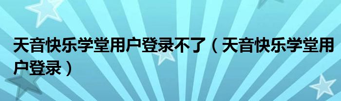天音快乐学堂用户登录不了（天音快乐学堂用户登录）