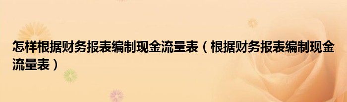 怎样根据财务报表编制现金流量表（根据财务报表编制现金流量表）