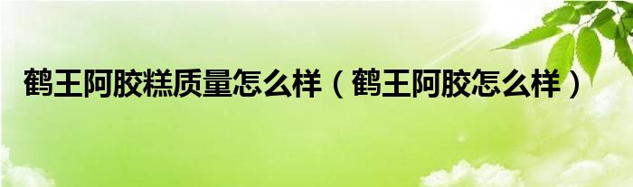 鹤王阿胶糕质量怎么样（鹤王阿胶怎么样）