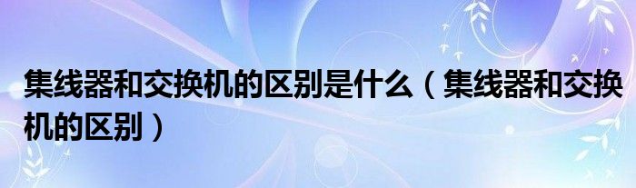 集线器和交换机的区别是什么（集线器和交换机的区别）