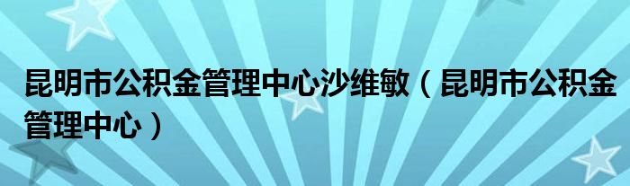 昆明市公积金管理中心沙维敏（昆明市公积金管理中心）