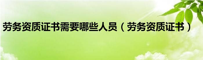 劳务资质证书需要哪些人员（劳务资质证书）