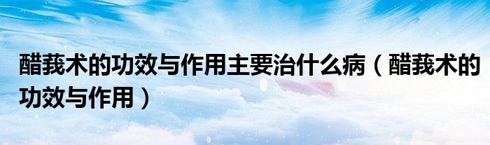 醋莪术的功效与作用主要治什么病（醋莪术的功效与作用）
