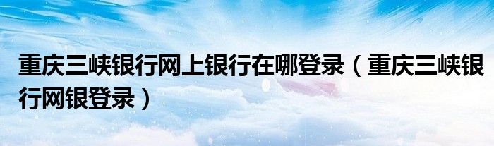 重庆三峡银行网上银行在哪登录（重庆三峡银行网银登录）