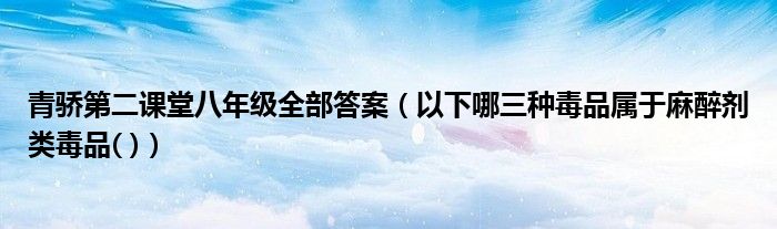 青骄第二课堂八年级全部答案（以下哪三种毒品属于麻醉剂类毒品( )）
