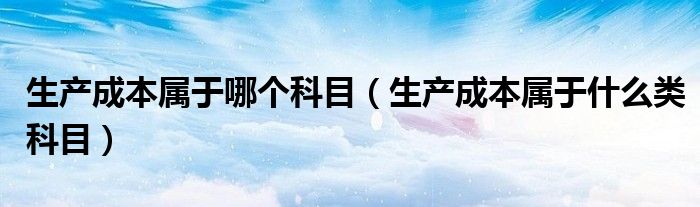 生产成本属于哪个科目（生产成本属于什么类科目）