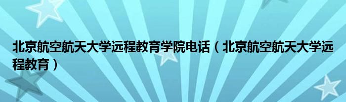 北京航空航天大学远程教育学院电话（北京航空航天大学远程教育）