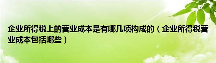企业所得税上的营业成本是有哪几项构成的（企业所得税营业成本包括哪些）