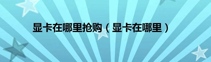 显卡在哪里抢购（显卡在哪里）
