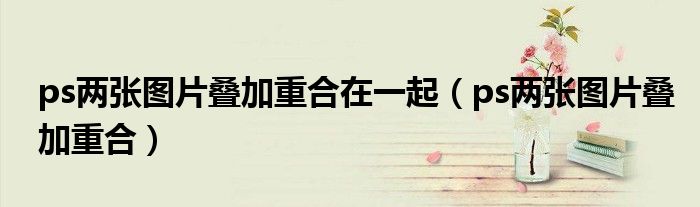 ps两张图片叠加重合在一起（ps两张图片叠加重合）