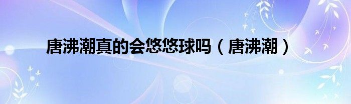 唐沸潮真的会悠悠球吗（唐沸潮）