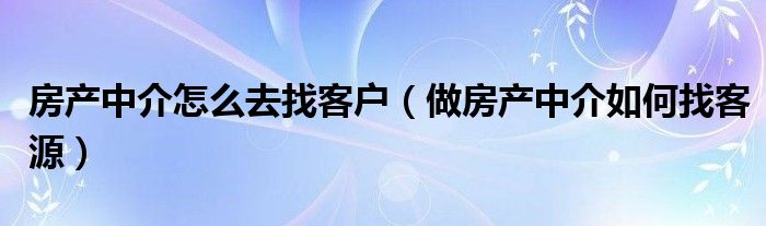 房产中介怎么去找客户（做房产中介如何找客源）
