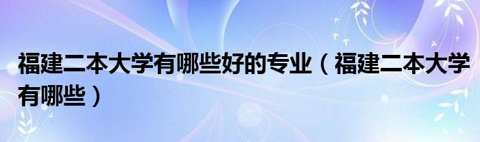 福建二本大学有哪些好的专业（福建二本大学有哪些）