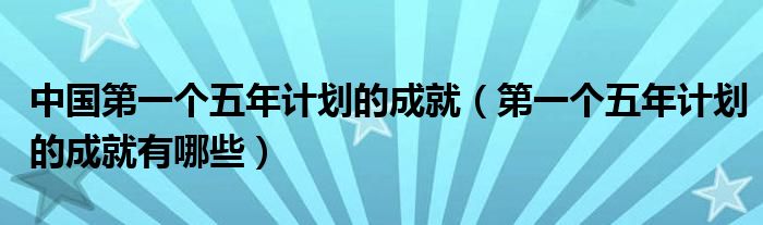 中国第一个五年计划的成就（第一个五年计划的成就有哪些）
