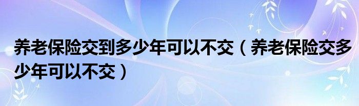 养老保险交到多少年可以不交（养老保险交多少年可以不交）