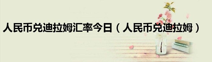 人民币兑迪拉姆汇率今日（人民币兑迪拉姆）