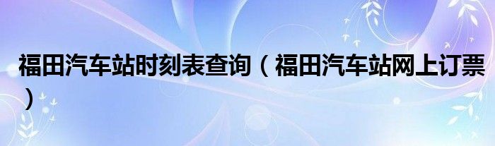 福田汽车站时刻表查询（福田汽车站网上订票）