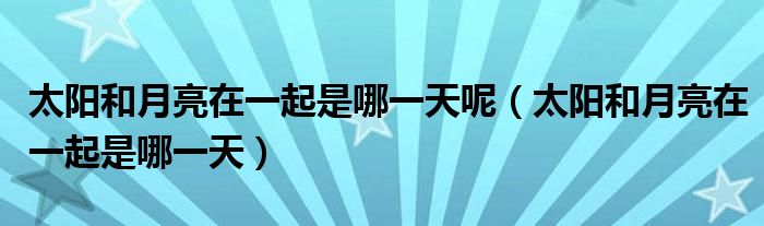 太阳和月亮在一起是哪一天呢（太阳和月亮在一起是哪一天）