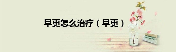 早更怎么治疗（早更）