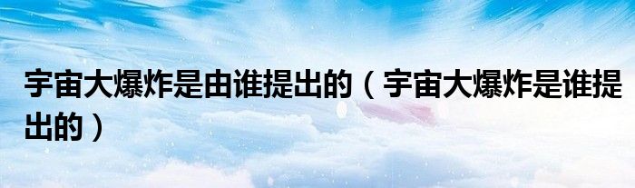 宇宙大爆炸是由谁提出的（宇宙大爆炸是谁提出的）