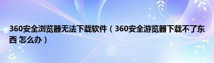 360安全浏览器无法下载软件（360安全游览器下载不了东西 怎么办）