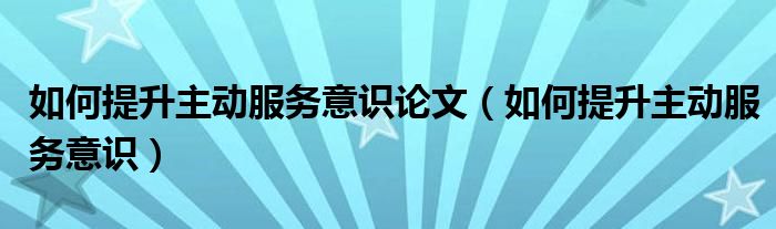如何提升主动服务意识论文（如何提升主动服务意识）