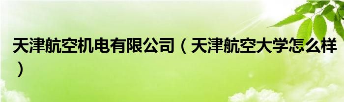 天津航空机电有限公司（天津航空大学怎么样）