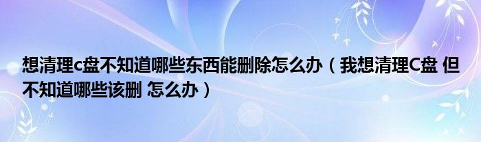 想清理c盘不知道哪些东西能删除怎么办（我想清理C盘 但不知道哪些该删 怎么办）