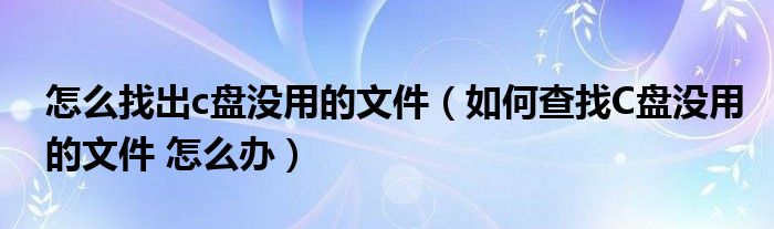 怎么找出c盘没用的文件（如何查找C盘没用的文件 怎么办）