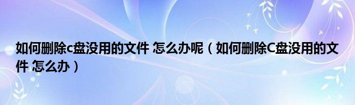 如何删除c盘没用的文件 怎么办呢（如何删除C盘没用的文件 怎么办）