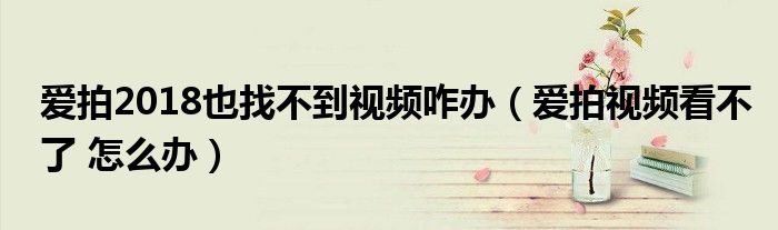 爱拍2018也找不到视频咋办（爱拍视频看不了 怎么办）