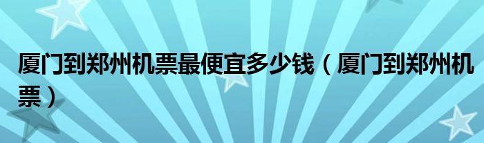 厦门到郑州机票最便宜多少钱（厦门到郑州机票）