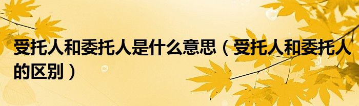 受托人和委托人是什么意思（受托人和委托人的区别）