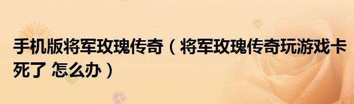 手机版将军玫瑰传奇（将军玫瑰传奇玩游戏卡死了 怎么办）