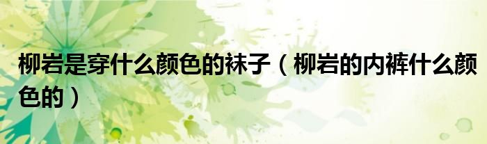 柳岩是穿什么颜色的袜子（柳岩的内裤什么颜色的）