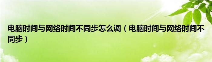 电脑时间与网络时间不同步怎么调（电脑时间与网络时间不同步）
