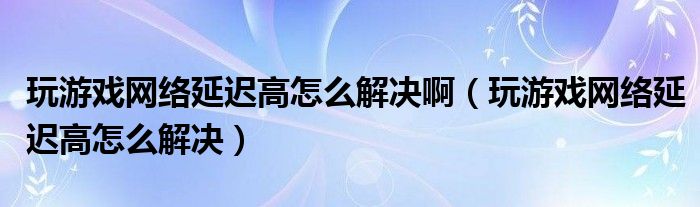 玩游戏网络延迟高怎么解决啊（玩游戏网络延迟高怎么解决）