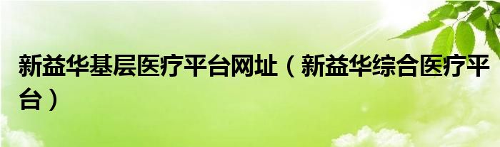 新益华基层医疗平台网址（新益华综合医疗平台）