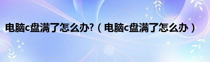 电脑c盘满了怎么办?（电脑c盘满了怎么办）