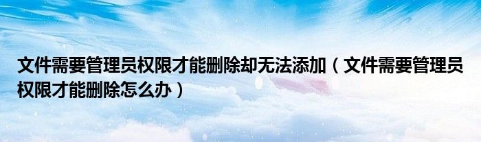 文件需要管理员权限才能删除却无法添加（文件需要管理员权限才能删除怎么办）