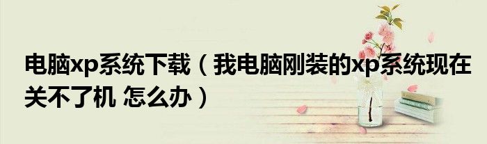 电脑xp系统下载（我电脑刚装的xp系统现在关不了机 怎么办）