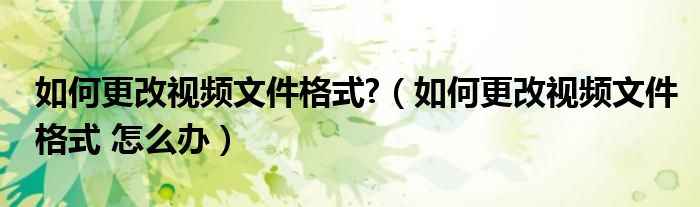如何更改视频文件格式?（如何更改视频文件格式 怎么办）
