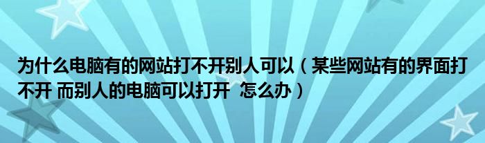 为什么电脑有的网站打不开别人可以（某些网站有的界面打不开 而别人的电脑可以打开  怎么办）