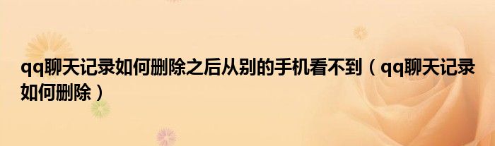 qq聊天记录如何删除之后从别的手机看不到（qq聊天记录如何删除）
