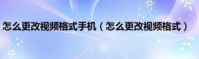 怎么更改视频格式手机（怎么更改视频格式）