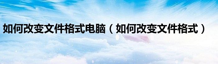 如何改变文件格式电脑（如何改变文件格式）