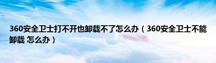 360安全卫士打不开也卸载不了怎么办（360安全卫士不能卸载 怎么办）