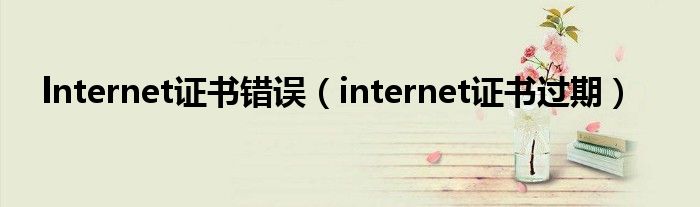 lnternet证书错误（internet证书过期）
