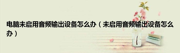 电脑未启用音频输出设备怎么办（未启用音频输出设备怎么办）