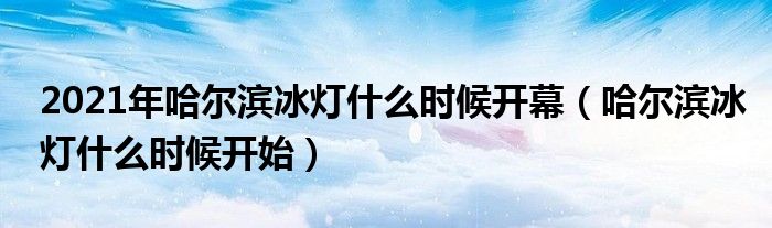 2021年哈尔滨冰灯什么时候开幕（哈尔滨冰灯什么时候开始）